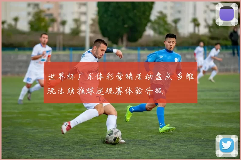 世界杯广东体彩营销活动盘点 多维玩法助推球迷观赛体验升级