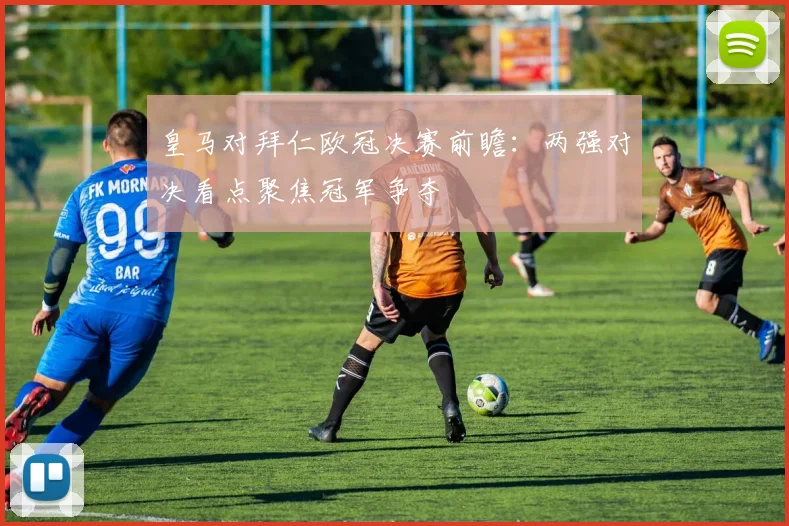 皇马对拜仁欧冠决赛前瞻:两强对决看点聚焦冠军争夺