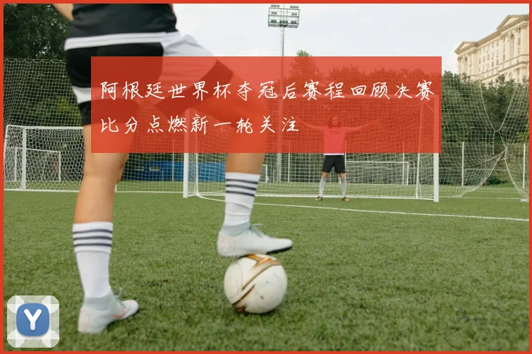 阿根廷世界杯夺冠后赛程回顾决赛比分点燃新一轮关注