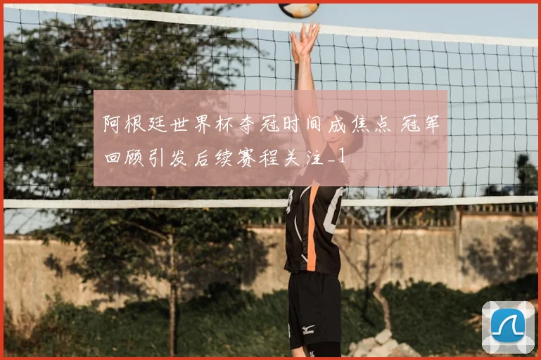 阿根廷世界杯夺冠时间成焦点 冠军回顾引发后续赛程关注_1