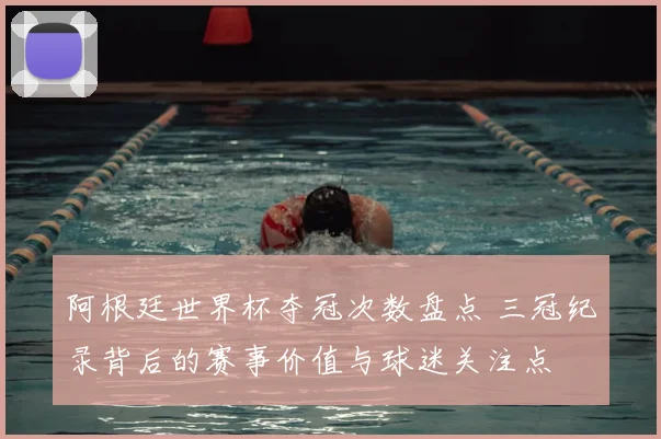 阿根廷世界杯夺冠次数盘点 三冠纪录背后的赛事价值与球迷关注点