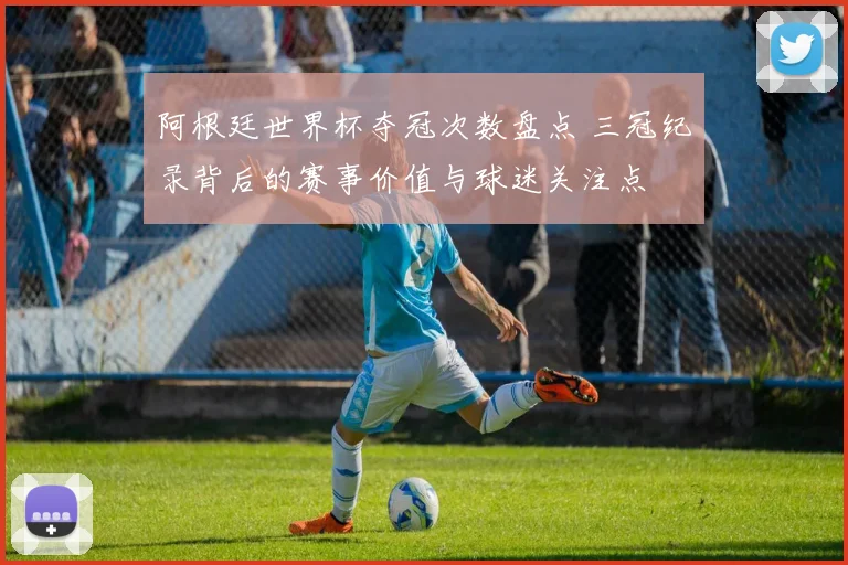 阿根廷世界杯夺冠次数盘点 三冠纪录背后的赛事价值与球迷关注点