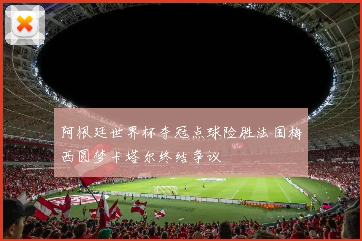 阿根廷世界杯夺冠点球险胜法国梅西圆梦卡塔尔终结争议