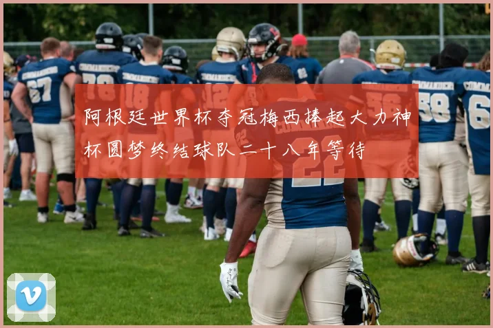 阿根廷世界杯夺冠梅西捧起大力神杯圆梦终结球队二十八年等待