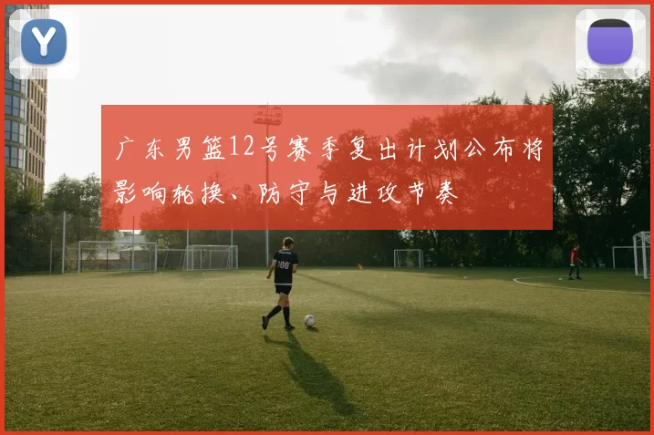 广东男篮12号赛季复出计划公布将影响轮换、防守与进攻节奏