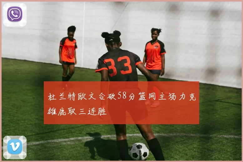 杜兰特欧文合砍58分篮网主场力克雄鹿取三连胜