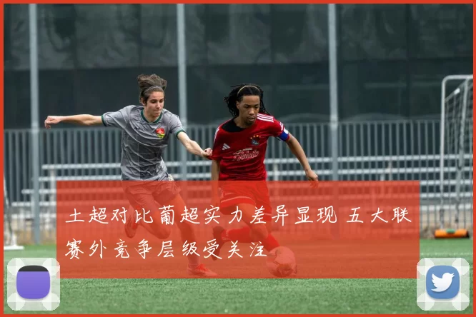 土超对比葡超实力差异显现 五大联赛外竞争层级受关注