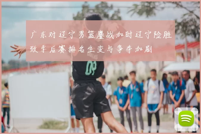 广东对辽宁男篮鏖战加时辽宁险胜致季后赛排名生变与争夺加剧