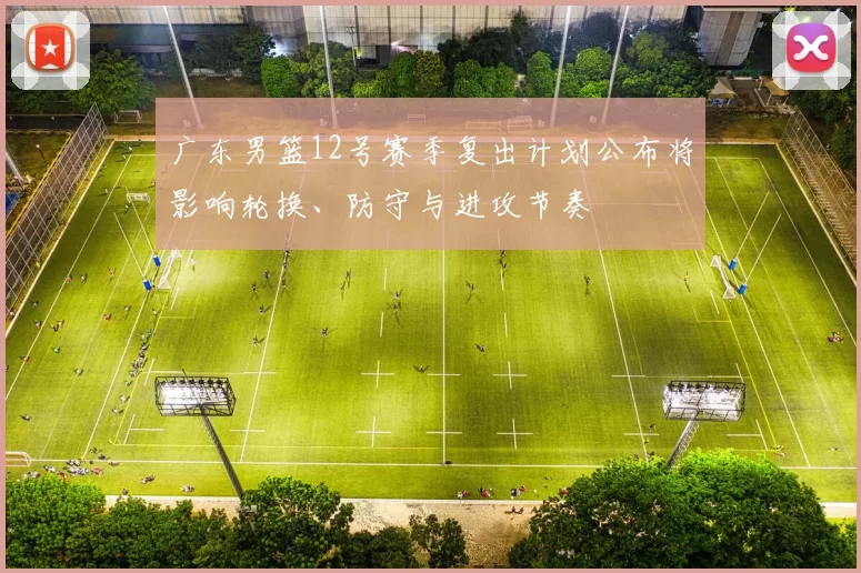 广东男篮12号赛季复出计划公布将影响轮换、防守与进攻节奏