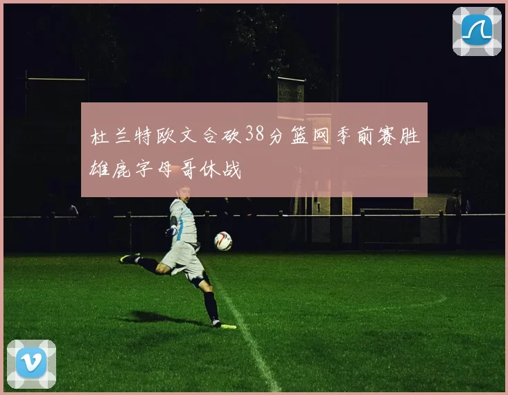 杜兰特欧文合砍38分篮网季前赛胜雄鹿字母哥休战