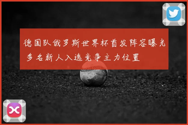 德国队俄罗斯世界杯首发阵容曝光 多名新人入选竞争主力位置