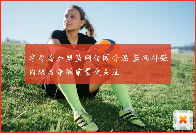 字母哥加盟篮网传闻升温 篮网补强内线与争冠前景受关注