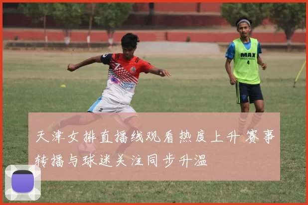 天津女排直播线观看热度上升 赛事转播与球迷关注同步升温