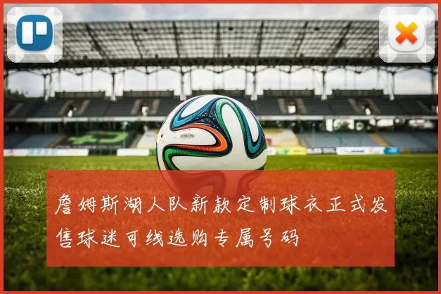 詹姆斯湖人队新款定制球衣正式发售球迷可线选购专属号码